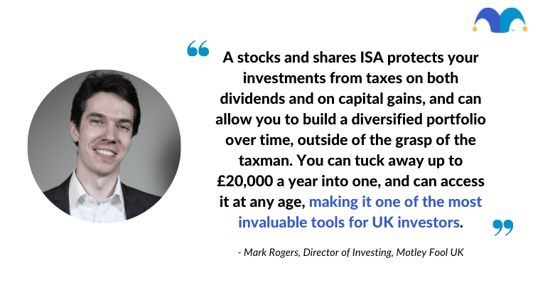 A stocks and shares ISA protects your investments from taxes on both dividends and on capital gains, and can allow you to build a diversified portfolio over time, outside of the grasp of the taxman. You can tuck away up to £20,000 a year into one, and can access it at any age, making it one of the most invaluable tools for UK investors.